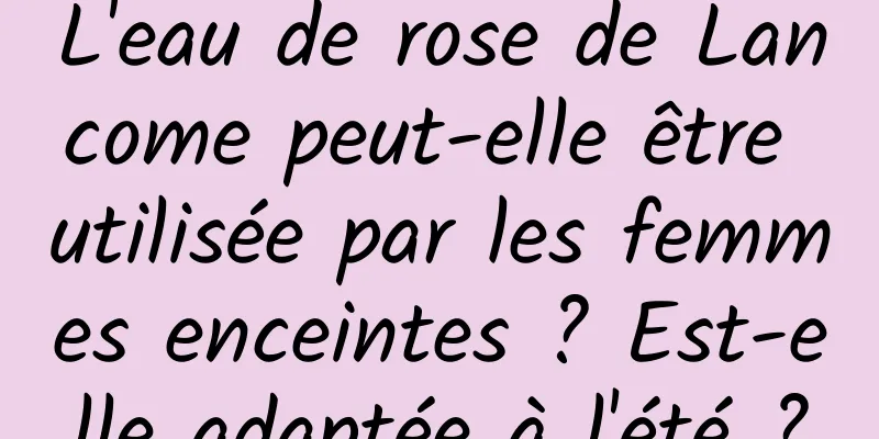 L'eau de rose de Lancome peut-elle être utilisée par les femmes enceintes ? Est-elle adaptée à l'été ?