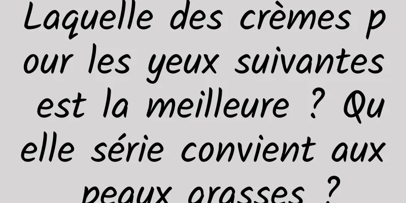 Laquelle des crèmes pour les yeux suivantes est la meilleure ? Quelle série convient aux peaux grasses ?