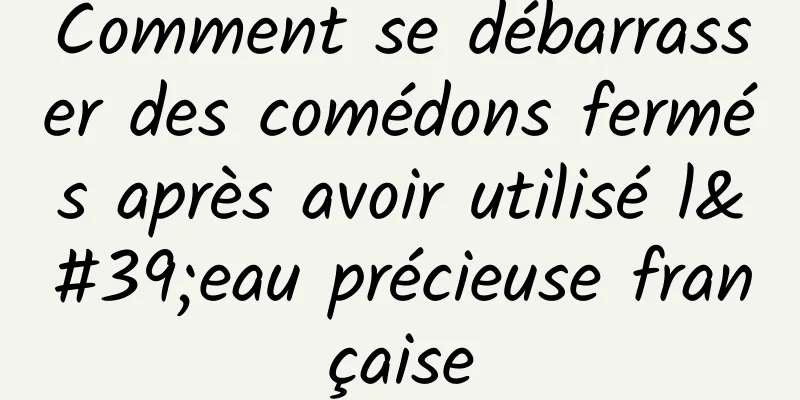 Comment se débarrasser des comédons fermés après avoir utilisé l'eau précieuse française