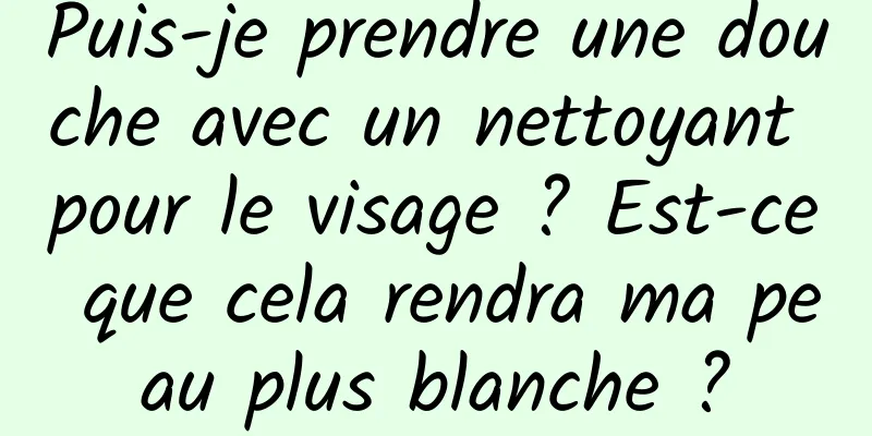 Puis-je prendre une douche avec un nettoyant pour le visage ? Est-ce que cela rendra ma peau plus blanche ?