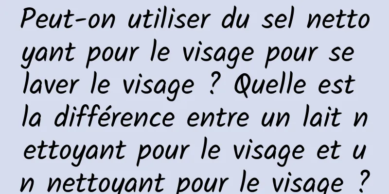 Peut-on utiliser du sel nettoyant pour le visage pour se laver le visage ? Quelle est la différence entre un lait nettoyant pour le visage et un nettoyant pour le visage ?