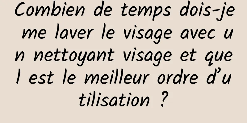 Combien de temps dois-je me laver le visage avec un nettoyant visage et quel est le meilleur ordre d’utilisation ?