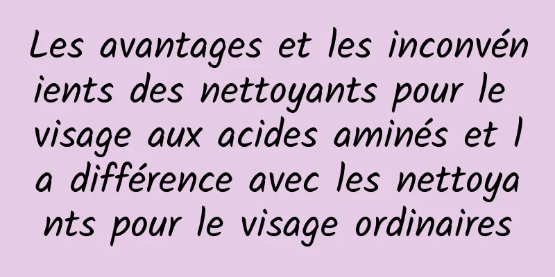 Les avantages et les inconvénients des nettoyants pour le visage aux acides aminés et la différence avec les nettoyants pour le visage ordinaires