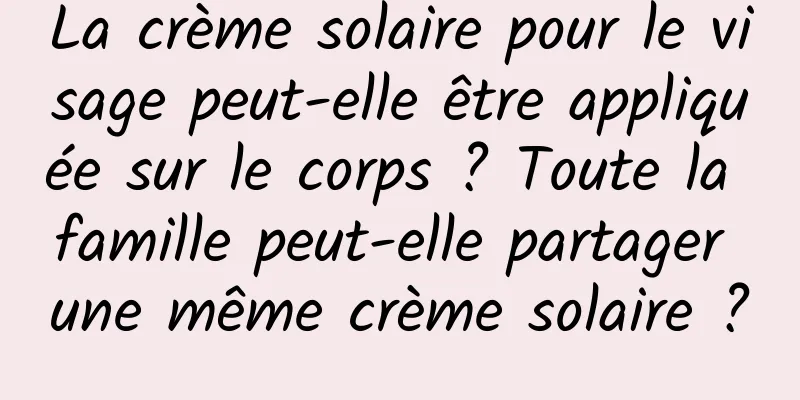 La crème solaire pour le visage peut-elle être appliquée sur le corps ? Toute la famille peut-elle partager une même crème solaire ?