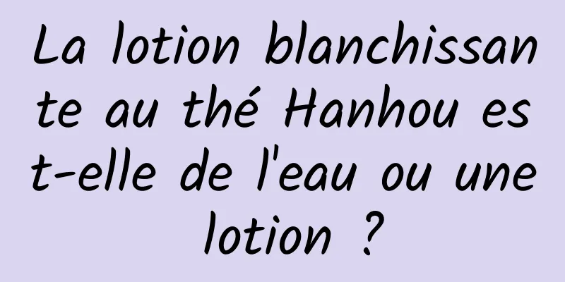 La lotion blanchissante au thé Hanhou est-elle de l'eau ou une lotion ?