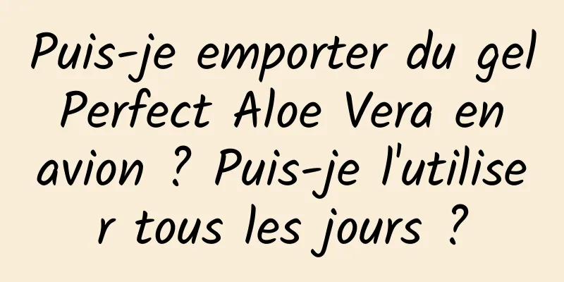 Puis-je emporter du gel Perfect Aloe Vera en avion ? Puis-je l'utiliser tous les jours ?