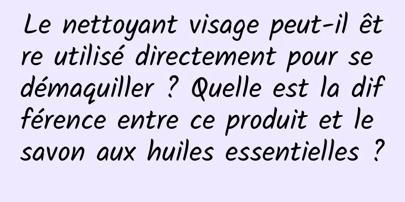 Le nettoyant visage peut-il être utilisé directement pour se démaquiller ? Quelle est la différence entre ce produit et le savon aux huiles essentielles ?