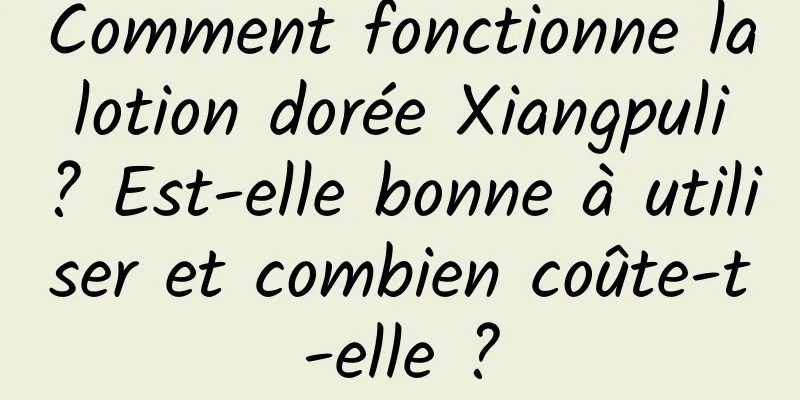Comment fonctionne la lotion dorée Xiangpuli ? Est-elle bonne à utiliser et combien coûte-t-elle ?