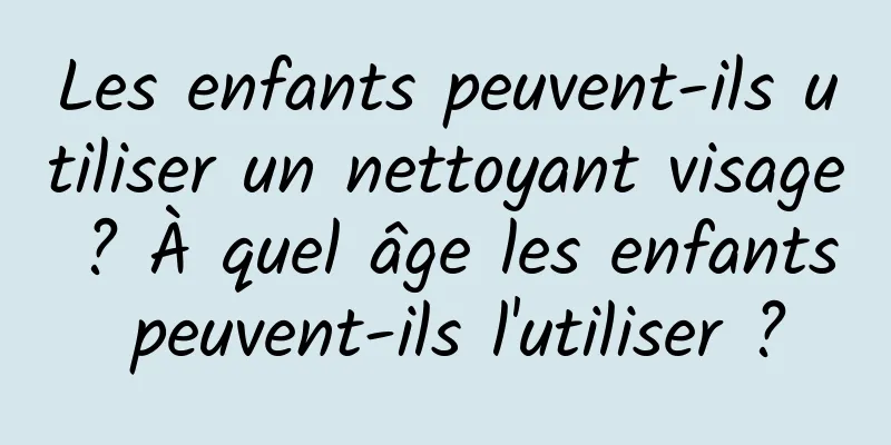 Les enfants peuvent-ils utiliser un nettoyant visage ? À quel âge les enfants peuvent-ils l'utiliser ?