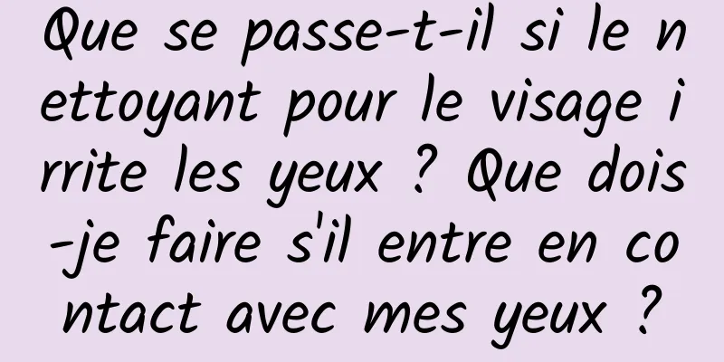 Que se passe-t-il si le nettoyant pour le visage irrite les yeux ? Que dois-je faire s'il entre en contact avec mes yeux ?