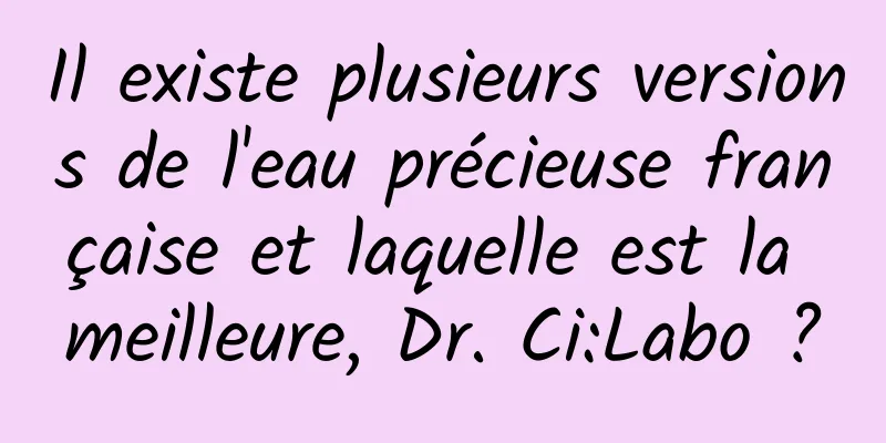 Il existe plusieurs versions de l'eau précieuse française et laquelle est la meilleure, Dr. Ci:Labo ?