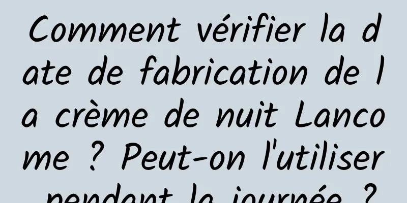 Comment vérifier la date de fabrication de la crème de nuit Lancome ? Peut-on l'utiliser pendant la journée ?