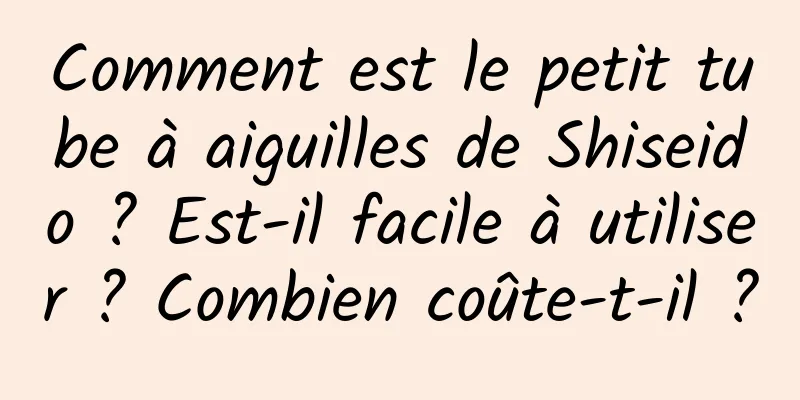 Comment est le petit tube à aiguilles de Shiseido ? Est-il facile à utiliser ? Combien coûte-t-il ?
