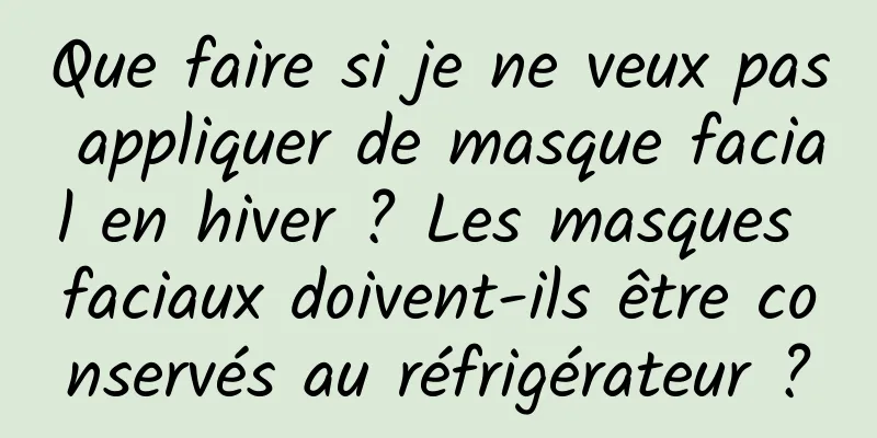 Que faire si je ne veux pas appliquer de masque facial en hiver ? Les masques faciaux doivent-ils être conservés au réfrigérateur ?