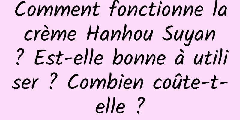 Comment fonctionne la crème Hanhou Suyan ? Est-elle bonne à utiliser ? Combien coûte-t-elle ?