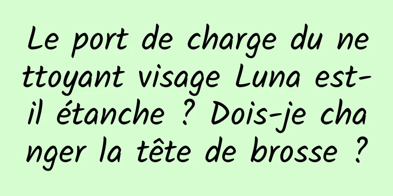 Le port de charge du nettoyant visage Luna est-il étanche ? Dois-je changer la tête de brosse ?
