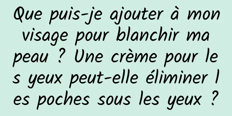 Que puis-je ajouter à mon visage pour blanchir ma peau ? Une crème pour les yeux peut-elle éliminer les poches sous les yeux ?