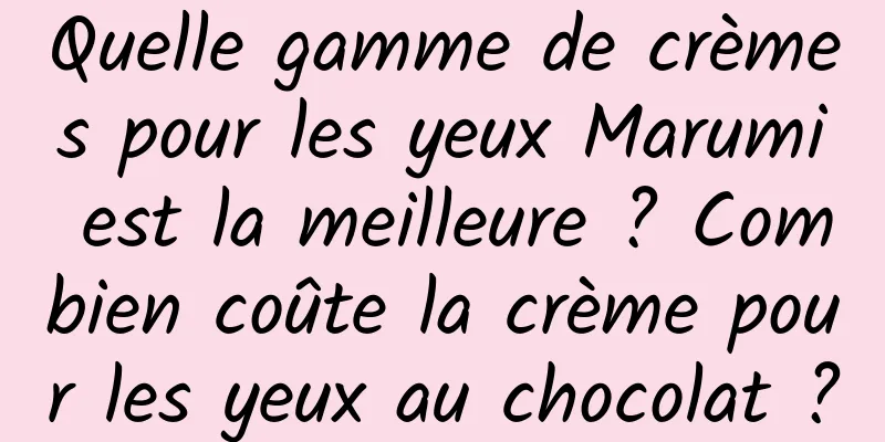 Quelle gamme de crèmes pour les yeux Marumi est la meilleure ? Combien coûte la crème pour les yeux au chocolat ?
