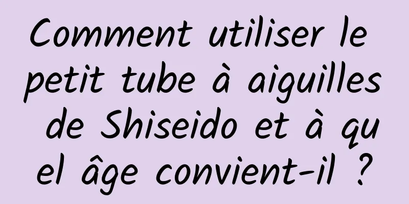 Comment utiliser le petit tube à aiguilles de Shiseido et à quel âge convient-il ?