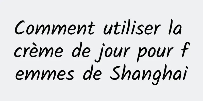 Comment utiliser la crème de jour pour femmes de Shanghai