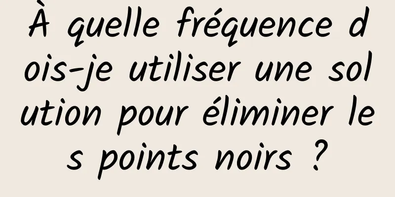 À quelle fréquence dois-je utiliser une solution pour éliminer les points noirs ?