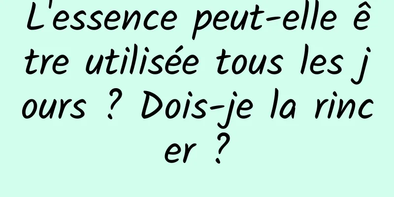 L'essence peut-elle être utilisée tous les jours ? Dois-je la rincer ?