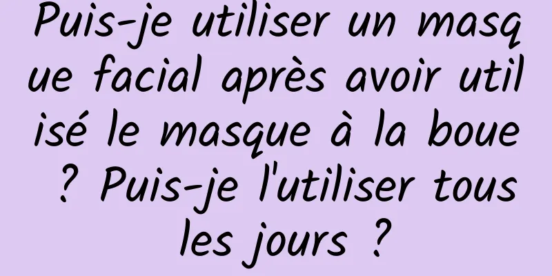 Puis-je utiliser un masque facial après avoir utilisé le masque à la boue ? Puis-je l'utiliser tous les jours ?
