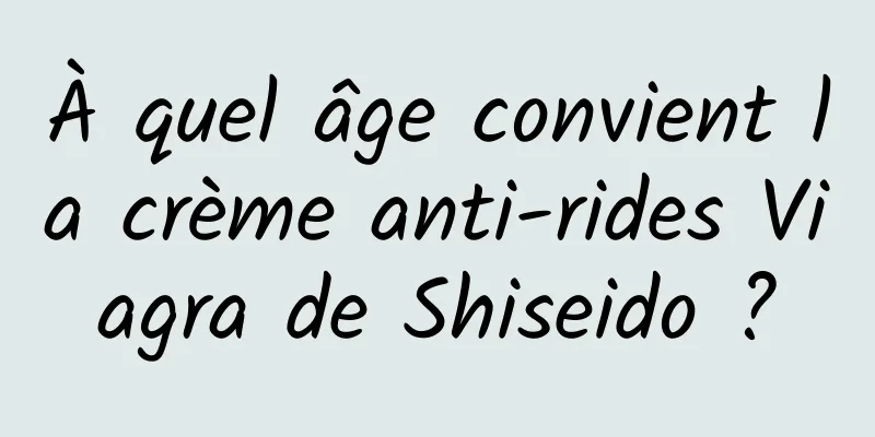 À quel âge convient la crème anti-rides Viagra de Shiseido ?