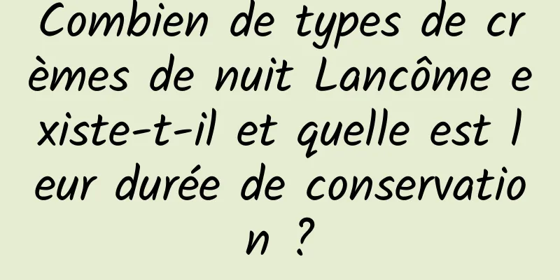 Combien de types de crèmes de nuit Lancôme existe-t-il et quelle est leur durée de conservation ?