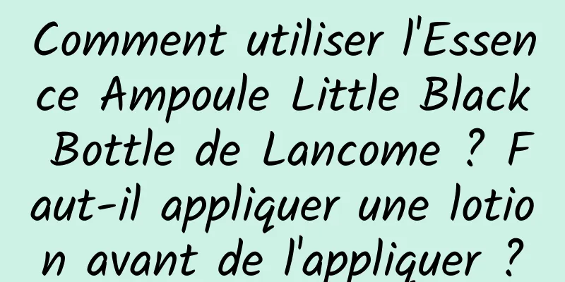Comment utiliser l'Essence Ampoule Little Black Bottle de Lancome ? Faut-il appliquer une lotion avant de l'appliquer ?