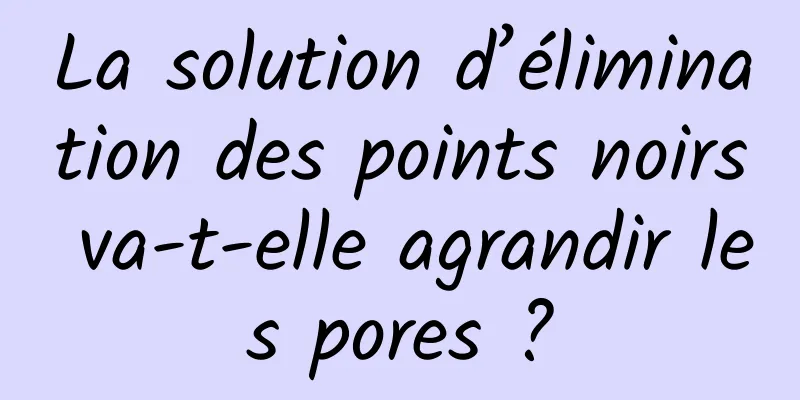 La solution d’élimination des points noirs va-t-elle agrandir les pores ?