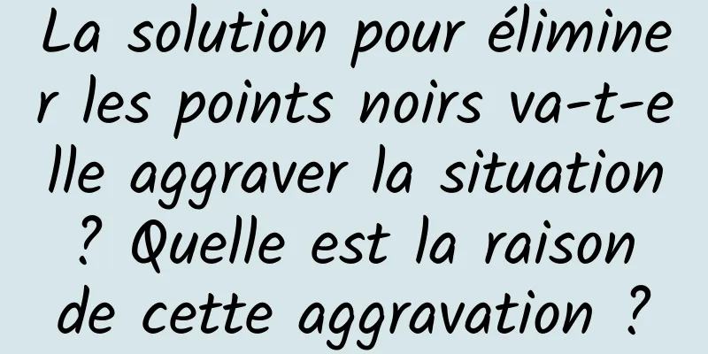 La solution pour éliminer les points noirs va-t-elle aggraver la situation ? Quelle est la raison de cette aggravation ?