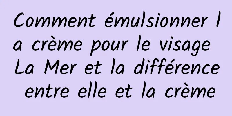 Comment émulsionner la crème pour le visage La Mer et la différence entre elle et la crème