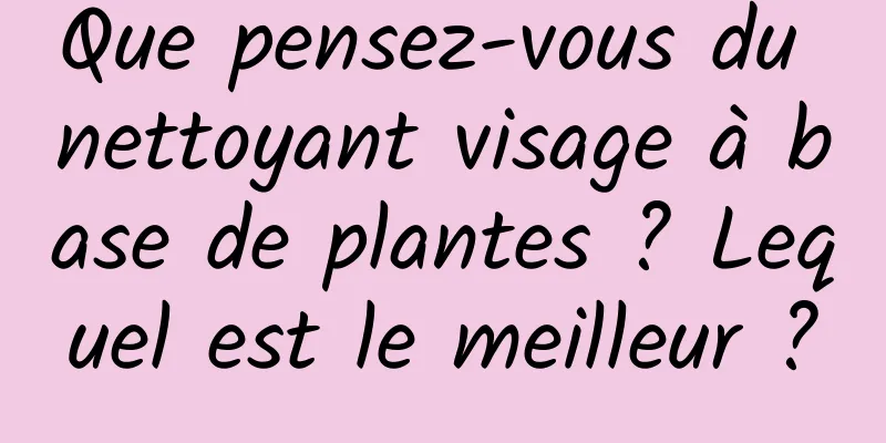 Que pensez-vous du nettoyant visage à base de plantes ? Lequel est le meilleur ?