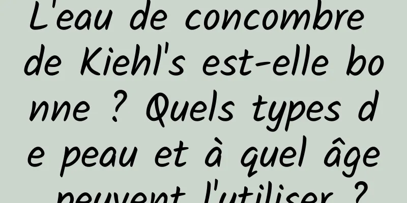L'eau de concombre de Kiehl's est-elle bonne ? Quels types de peau et à quel âge peuvent l'utiliser ?