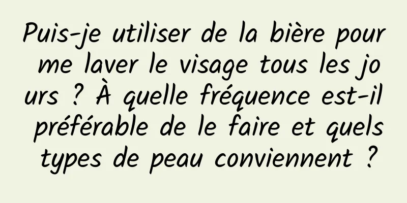 Puis-je utiliser de la bière pour me laver le visage tous les jours ? À quelle fréquence est-il préférable de le faire et quels types de peau conviennent ?