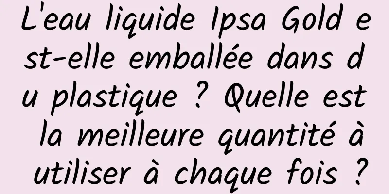 L'eau liquide Ipsa Gold est-elle emballée dans du plastique ? Quelle est la meilleure quantité à utiliser à chaque fois ?
