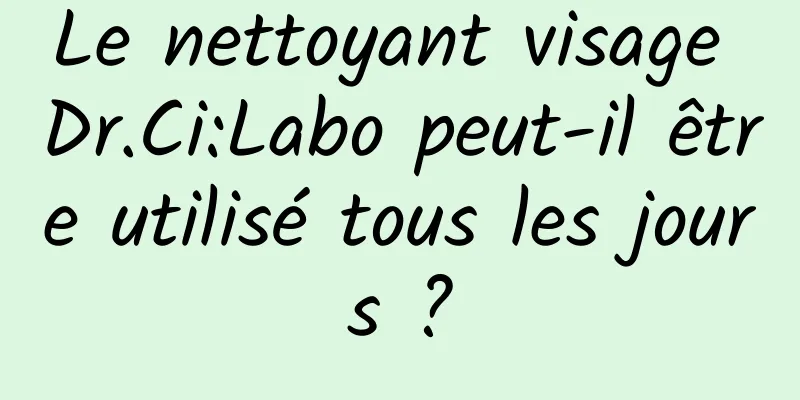 Le nettoyant visage Dr.Ci:Labo peut-il être utilisé tous les jours ?