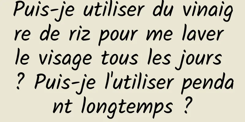 Puis-je utiliser du vinaigre de riz pour me laver le visage tous les jours ? Puis-je l'utiliser pendant longtemps ?