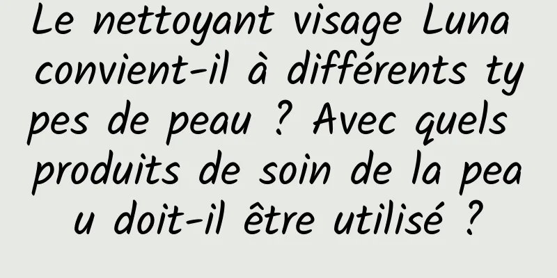 Le nettoyant visage Luna convient-il à différents types de peau ? Avec quels produits de soin de la peau doit-il être utilisé ?
