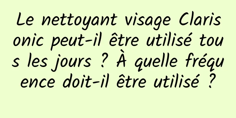 Le nettoyant visage Clarisonic peut-il être utilisé tous les jours ? À quelle fréquence doit-il être utilisé ?