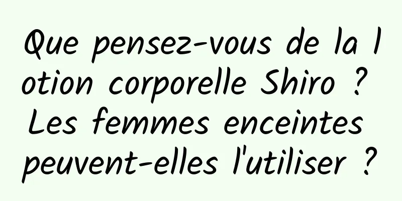 Que pensez-vous de la lotion corporelle Shiro ? Les femmes enceintes peuvent-elles l'utiliser ?