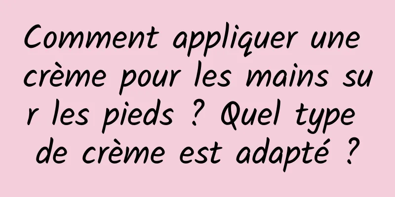 Comment appliquer une crème pour les mains sur les pieds ? Quel type de crème est adapté ?