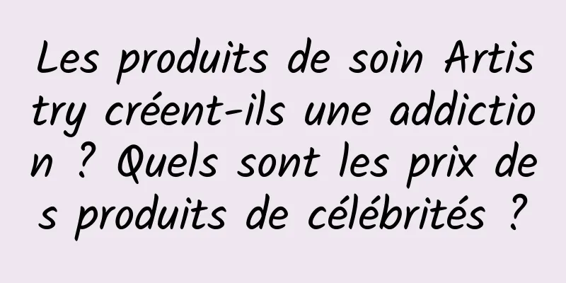 Les produits de soin Artistry créent-ils une addiction ? Quels sont les prix des produits de célébrités ?