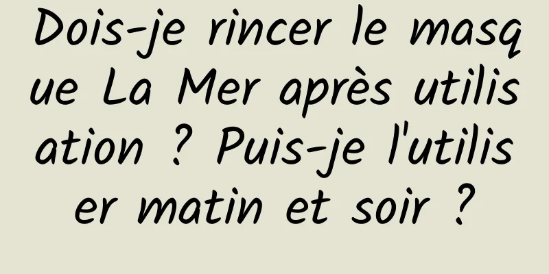 Dois-je rincer le masque La Mer après utilisation ? Puis-je l'utiliser matin et soir ?