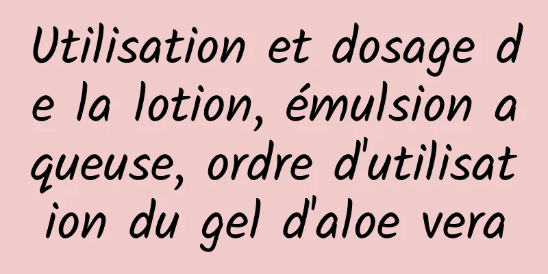 Utilisation et dosage de la lotion, émulsion aqueuse, ordre d'utilisation du gel d'aloe vera