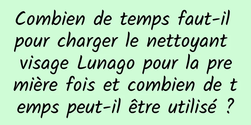 Combien de temps faut-il pour charger le nettoyant visage Lunago pour la première fois et combien de temps peut-il être utilisé ?
