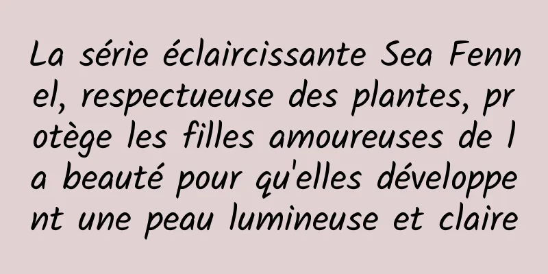 La série éclaircissante Sea Fennel, respectueuse des plantes, protège les filles amoureuses de la beauté pour qu'elles développent une peau lumineuse et claire