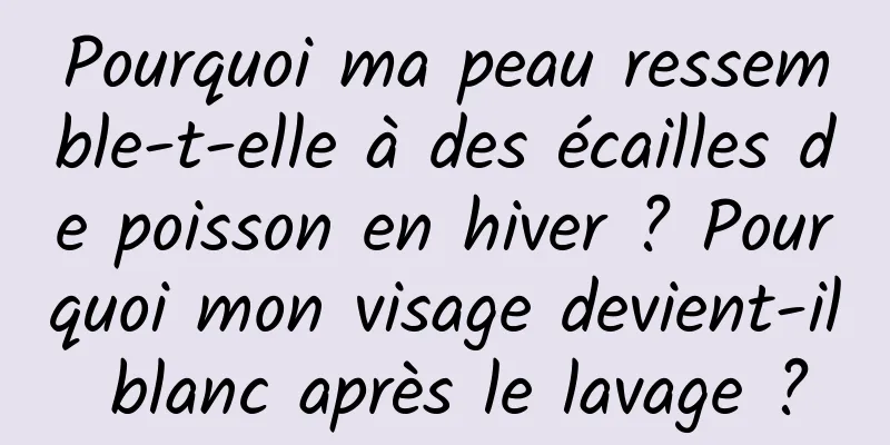 Pourquoi ma peau ressemble-t-elle à des écailles de poisson en hiver ? Pourquoi mon visage devient-il blanc après le lavage ?