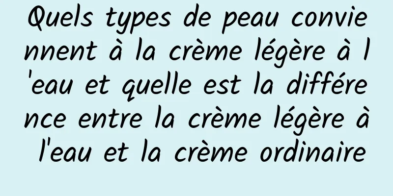 Quels types de peau conviennent à la crème légère à l'eau et quelle est la différence entre la crème légère à l'eau et la crème ordinaire